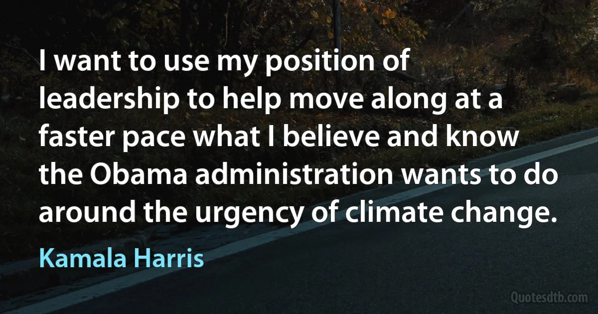 I want to use my position of leadership to help move along at a faster pace what I believe and know the Obama administration wants to do around the urgency of climate change. (Kamala Harris)