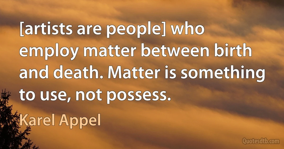 [artists are people] who employ matter between birth and death. Matter is something to use, not possess. (Karel Appel)