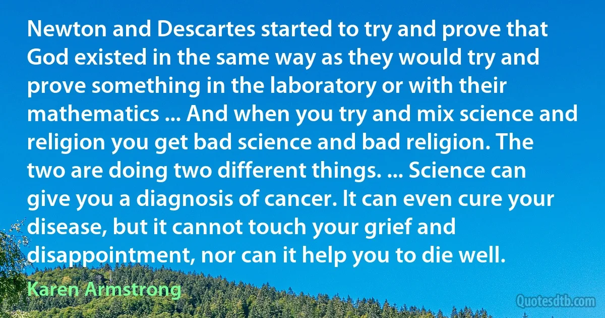 Newton and Descartes started to try and prove that God existed in the same way as they would try and prove something in the laboratory or with their mathematics ... And when you try and mix science and religion you get bad science and bad religion. The two are doing two different things. ... Science can give you a diagnosis of cancer. It can even cure your disease, but it cannot touch your grief and disappointment, nor can it help you to die well. (Karen Armstrong)