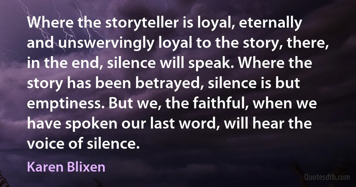 Where the storyteller is loyal, eternally and unswervingly loyal to the story, there, in the end, silence will speak. Where the story has been betrayed, silence is but emptiness. But we, the faithful, when we have spoken our last word, will hear the voice of silence. (Karen Blixen)