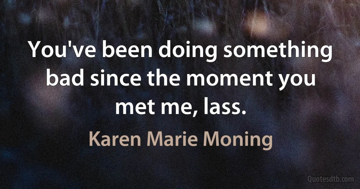 You've been doing something bad since the moment you met me, lass. (Karen Marie Moning)