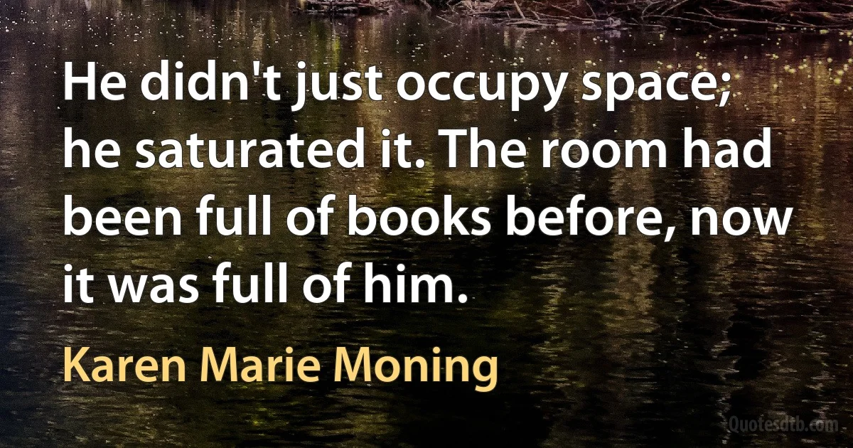 He didn't just occupy space; he saturated it. The room had been full of books before, now it was full of him. (Karen Marie Moning)