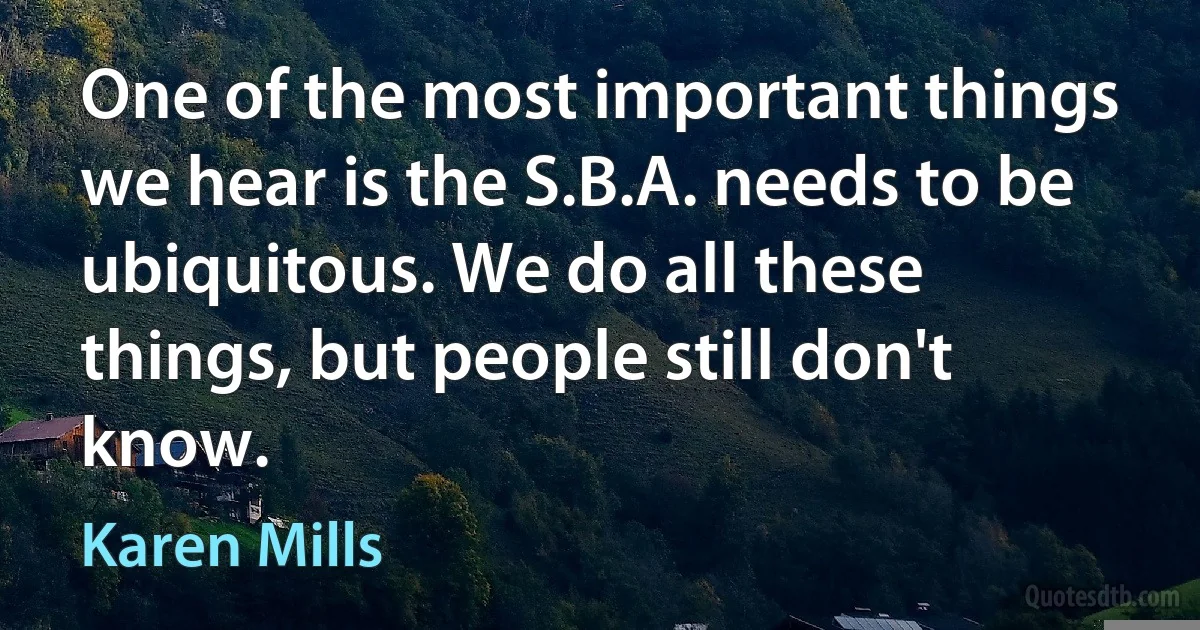 One of the most important things we hear is the S.B.A. needs to be ubiquitous. We do all these things, but people still don't know. (Karen Mills)