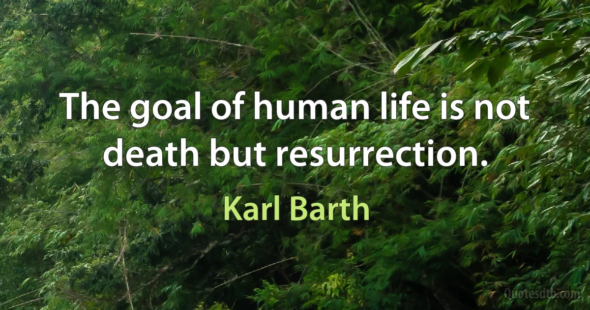 The goal of human life is not death but resurrection. (Karl Barth)