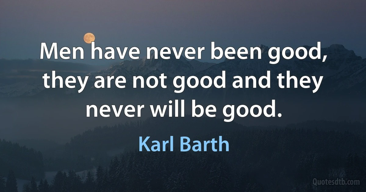 Men have never been good, they are not good and they never will be good. (Karl Barth)