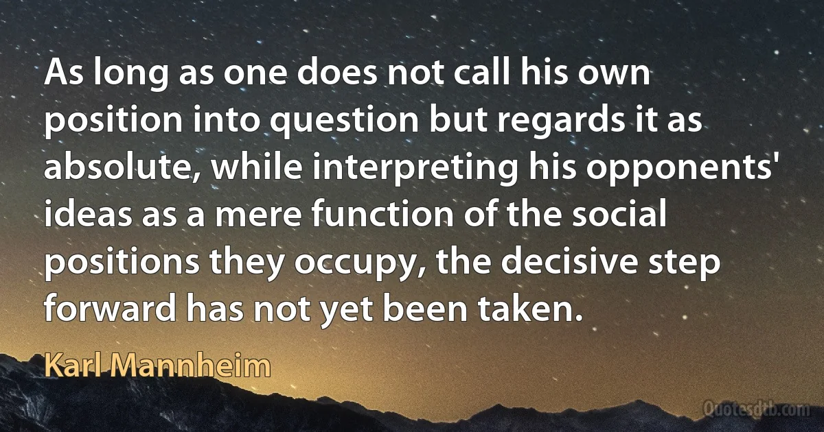 As long as one does not call his own position into question but regards it as absolute, while interpreting his opponents' ideas as a mere function of the social positions they occupy, the decisive step forward has not yet been taken. (Karl Mannheim)