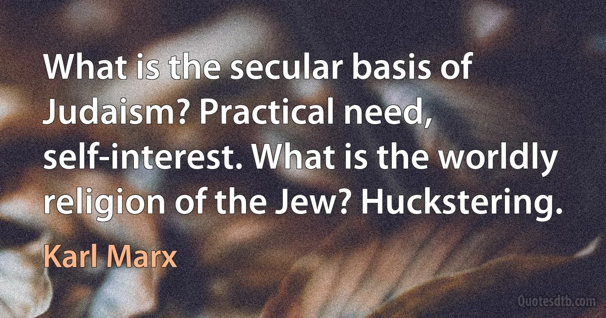 What is the secular basis of Judaism? Practical need, self-interest. What is the worldly religion of the Jew? Huckstering. (Karl Marx)