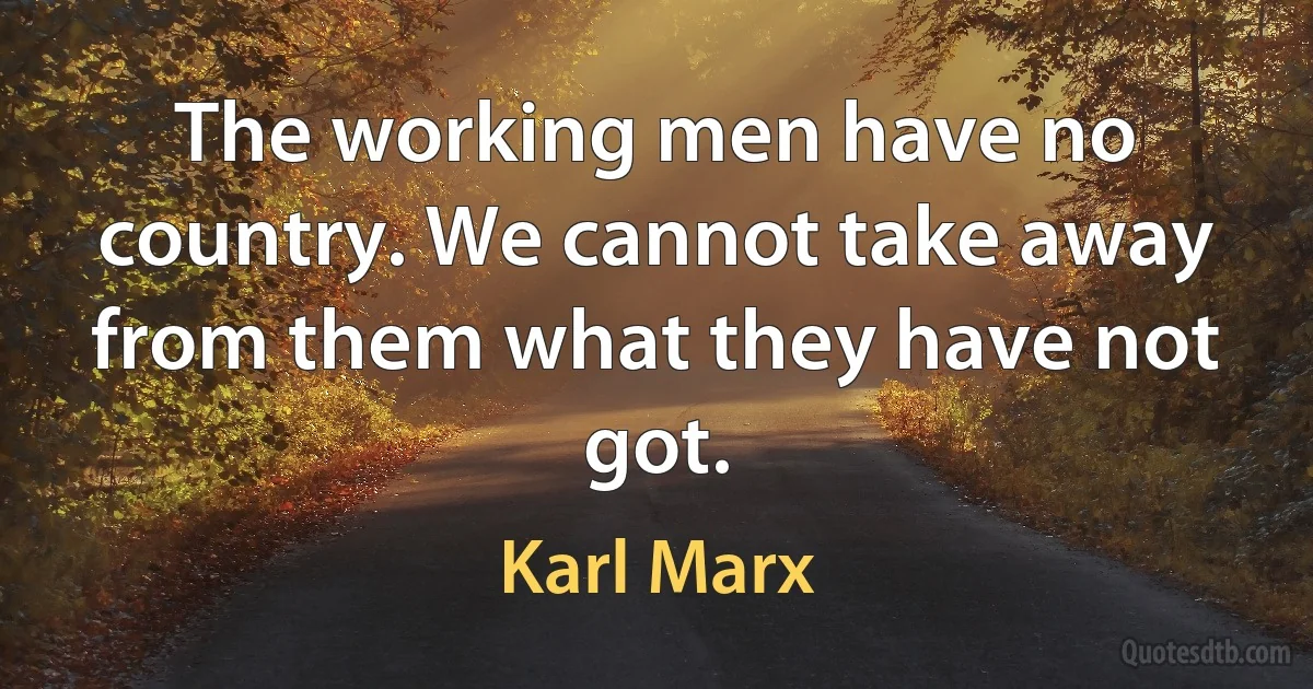 The working men have no country. We cannot take away from them what they have not got. (Karl Marx)