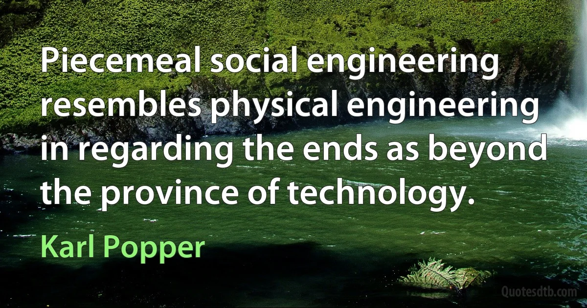 Piecemeal social engineering resembles physical engineering in regarding the ends as beyond the province of technology. (Karl Popper)