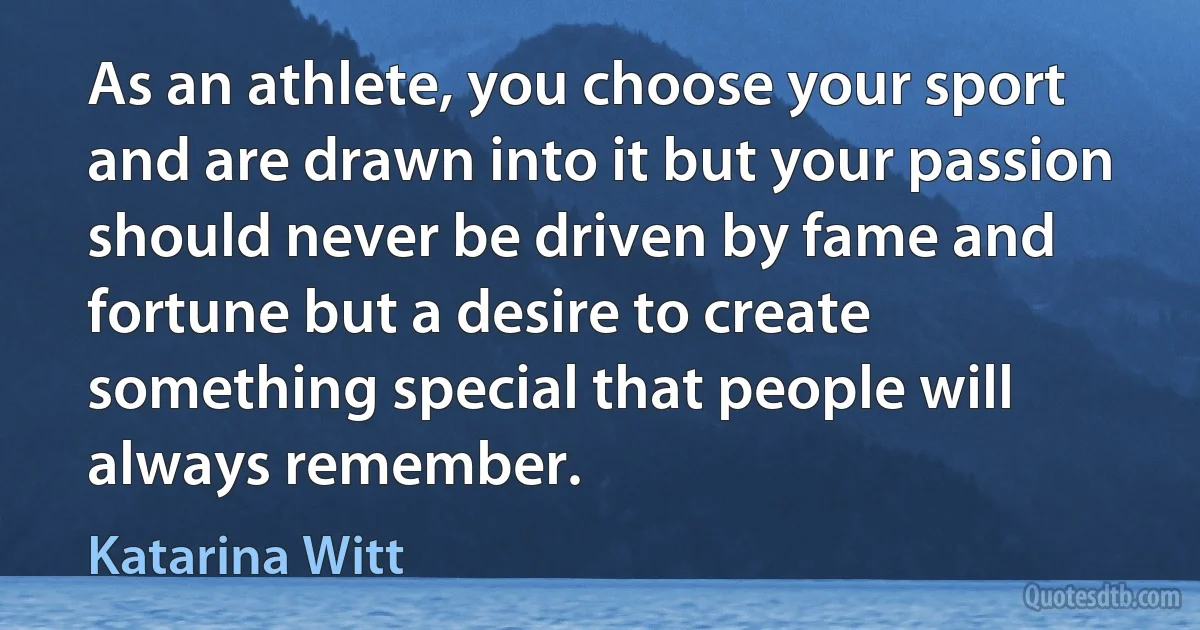 As an athlete, you choose your sport and are drawn into it but your passion should never be driven by fame and fortune but a desire to create something special that people will always remember. (Katarina Witt)