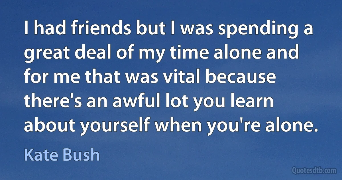 I had friends but I was spending a great deal of my time alone and for me that was vital because there's an awful lot you learn about yourself when you're alone. (Kate Bush)