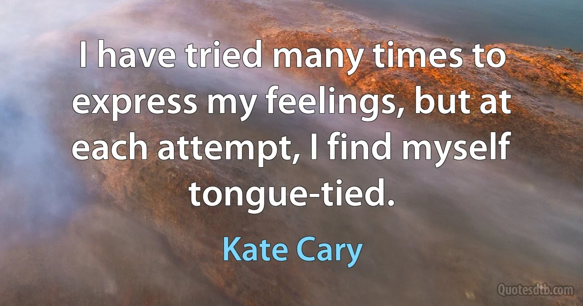 I have tried many times to express my feelings, but at each attempt, I find myself tongue-tied. (Kate Cary)