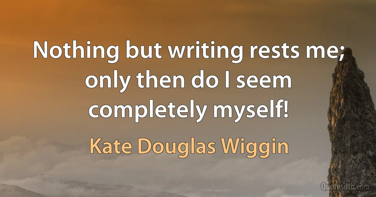 Nothing but writing rests me; only then do I seem completely myself! (Kate Douglas Wiggin)