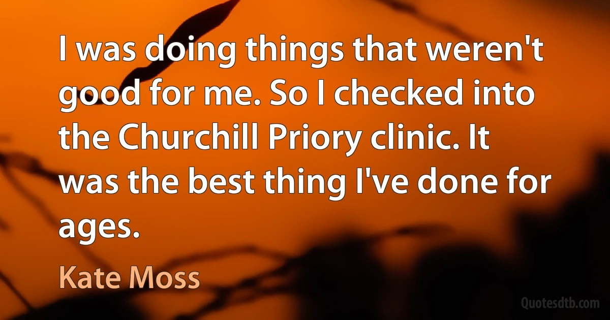 I was doing things that weren't good for me. So I checked into the Churchill Priory clinic. It was the best thing I've done for ages. (Kate Moss)