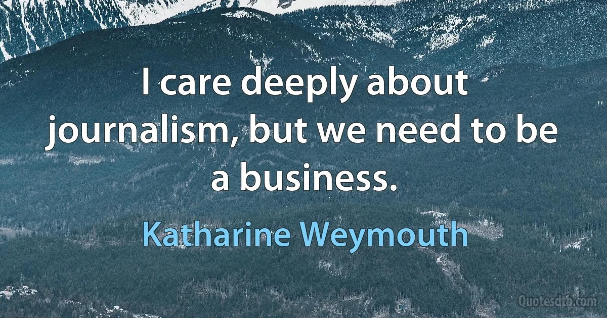 I care deeply about journalism, but we need to be a business. (Katharine Weymouth)