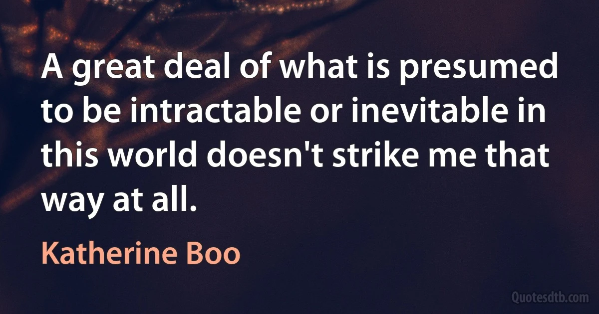 A great deal of what is presumed to be intractable or inevitable in this world doesn't strike me that way at all. (Katherine Boo)