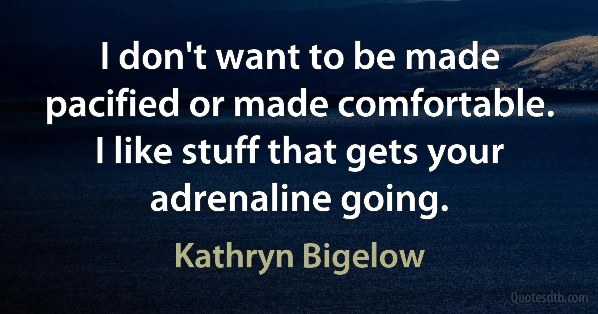 I don't want to be made pacified or made comfortable. I like stuff that gets your adrenaline going. (Kathryn Bigelow)