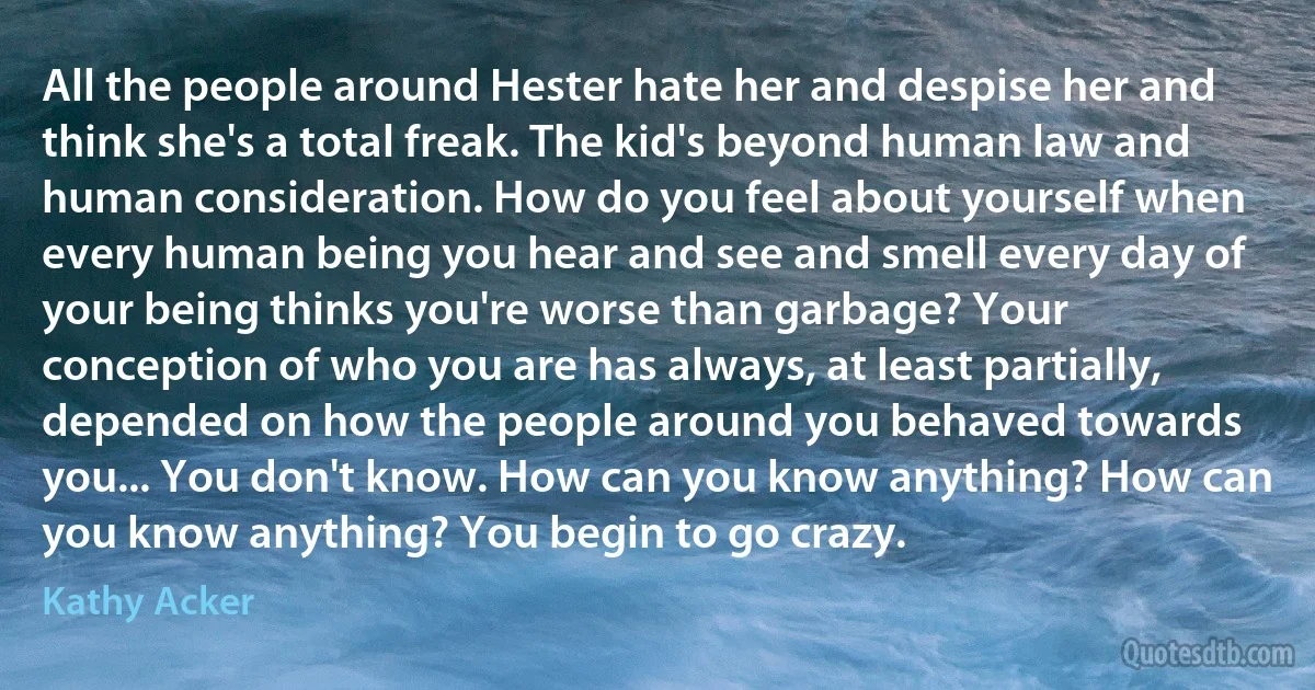 All the people around Hester hate her and despise her and think she's a total freak. The kid's beyond human law and human consideration. How do you feel about yourself when every human being you hear and see and smell every day of your being thinks you're worse than garbage? Your conception of who you are has always, at least partially, depended on how the people around you behaved towards you... You don't know. How can you know anything? How can you know anything? You begin to go crazy. (Kathy Acker)