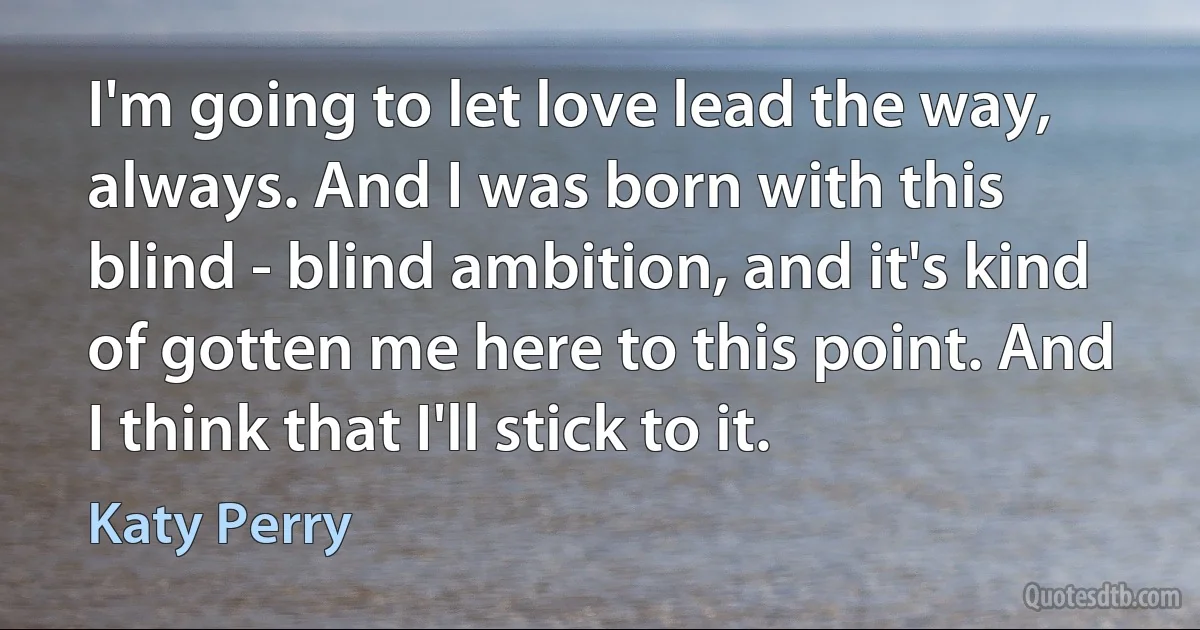 I'm going to let love lead the way, always. And I was born with this blind - blind ambition, and it's kind of gotten me here to this point. And I think that I'll stick to it. (Katy Perry)