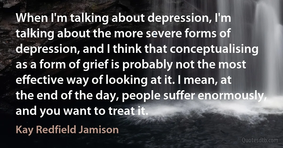 When I'm talking about depression, I'm talking about the more severe forms of depression, and I think that conceptualising as a form of grief is probably not the most effective way of looking at it. I mean, at the end of the day, people suffer enormously, and you want to treat it. (Kay Redfield Jamison)