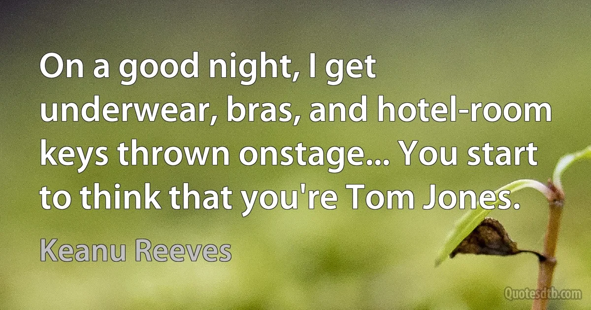 On a good night, I get underwear, bras, and hotel-room keys thrown onstage... You start to think that you're Tom Jones. (Keanu Reeves)