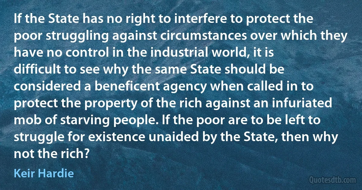 If the State has no right to interfere to protect the poor struggling against circumstances over which they have no control in the industrial world, it is difficult to see why the same State should be considered a beneficent agency when called in to protect the property of the rich against an infuriated mob of starving people. If the poor are to be left to struggle for existence unaided by the State, then why not the rich? (Keir Hardie)