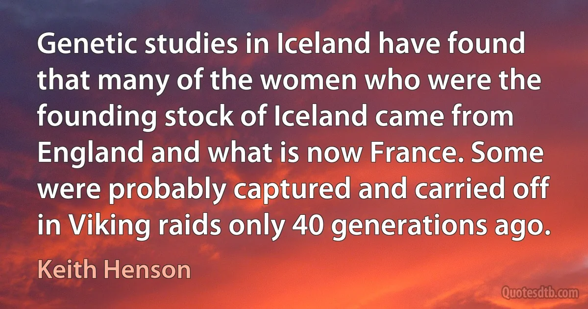 Genetic studies in Iceland have found that many of the women who were the founding stock of Iceland came from England and what is now France. Some were probably captured and carried off in Viking raids only 40 generations ago. (Keith Henson)