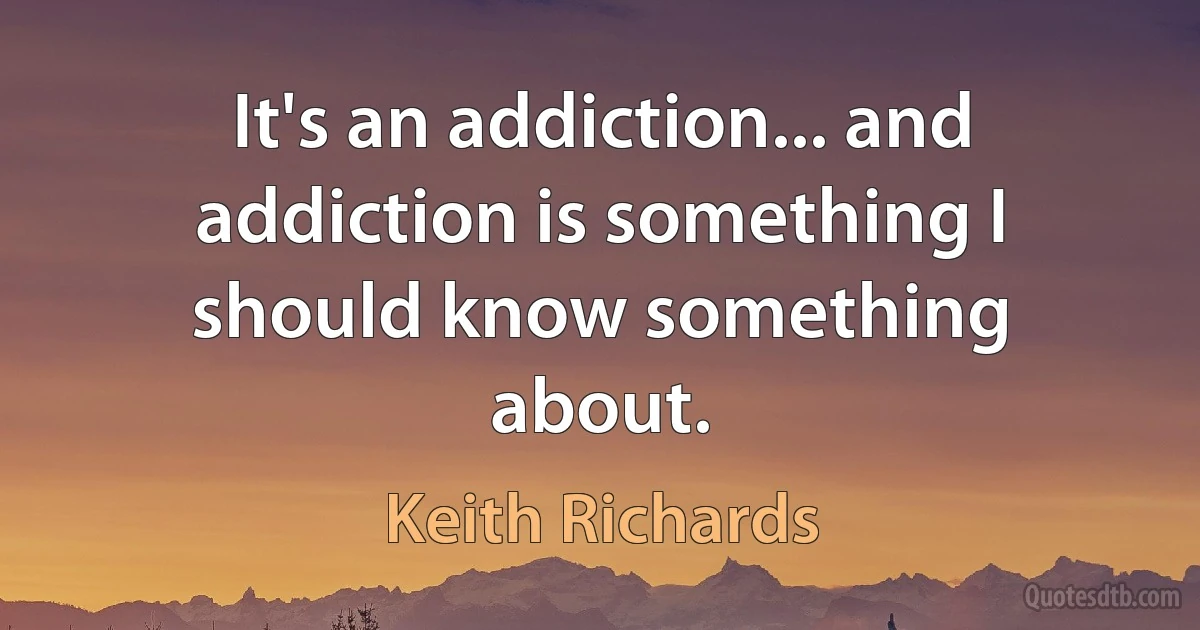 It's an addiction... and addiction is something I should know something about. (Keith Richards)