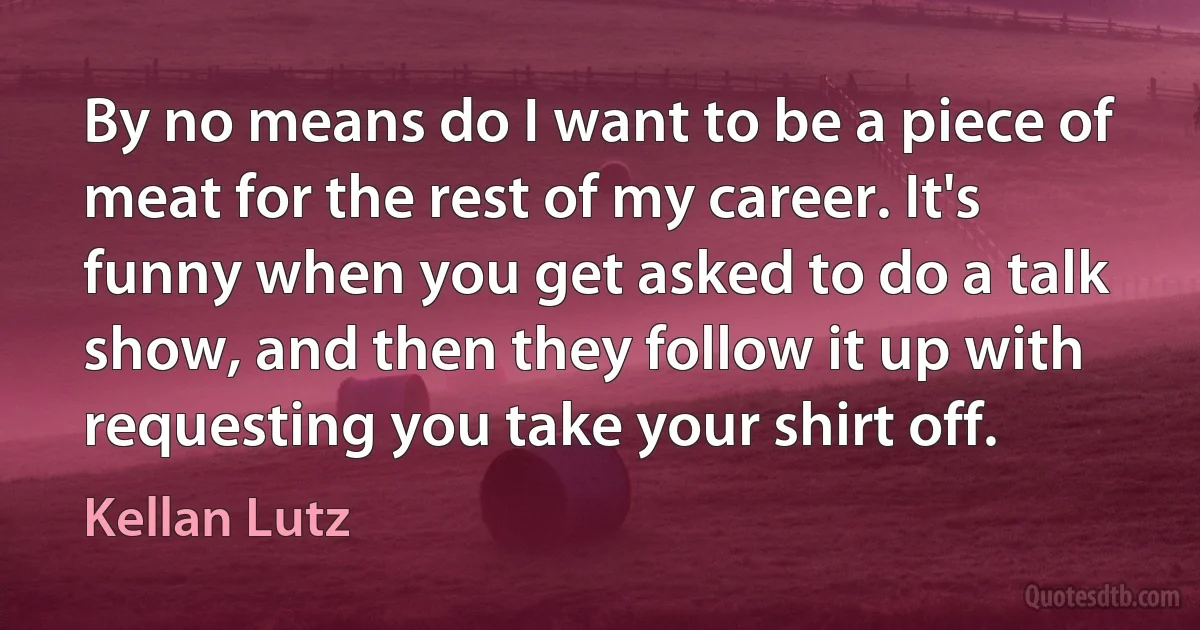 By no means do I want to be a piece of meat for the rest of my career. It's funny when you get asked to do a talk show, and then they follow it up with requesting you take your shirt off. (Kellan Lutz)