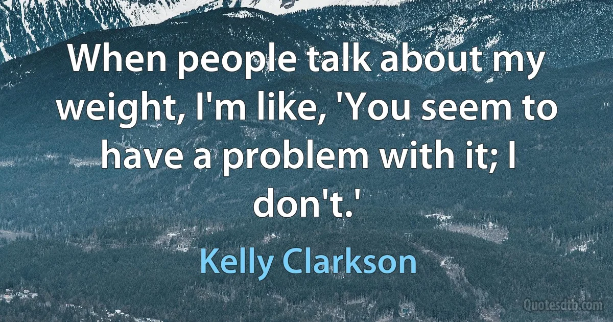 When people talk about my weight, I'm like, 'You seem to have a problem with it; I don't.' (Kelly Clarkson)