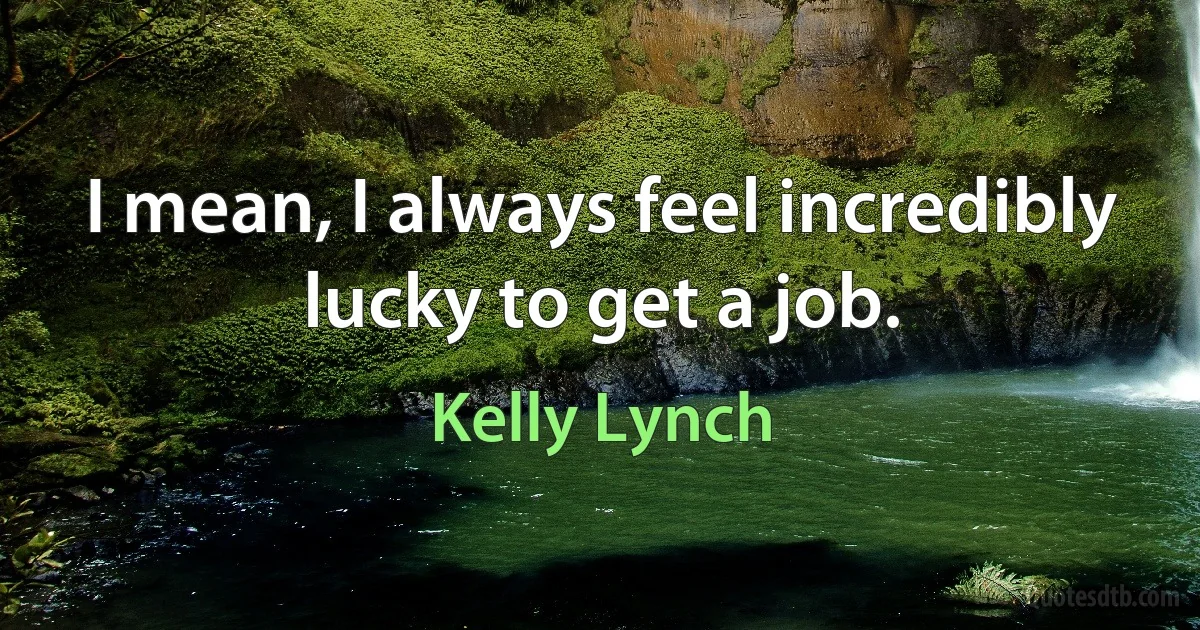 I mean, I always feel incredibly lucky to get a job. (Kelly Lynch)