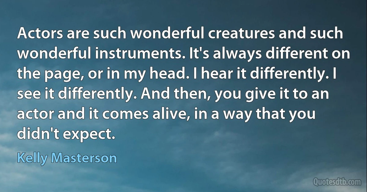 Actors are such wonderful creatures and such wonderful instruments. It's always different on the page, or in my head. I hear it differently. I see it differently. And then, you give it to an actor and it comes alive, in a way that you didn't expect. (Kelly Masterson)