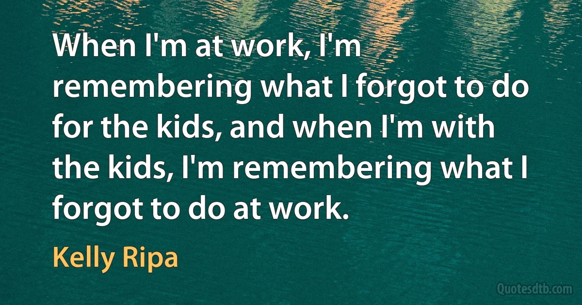 When I'm at work, I'm remembering what I forgot to do for the kids, and when I'm with the kids, I'm remembering what I forgot to do at work. (Kelly Ripa)