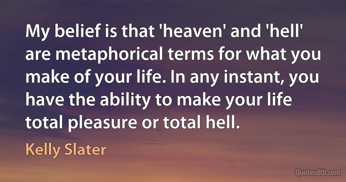 My belief is that 'heaven' and 'hell' are metaphorical terms for what you make of your life. In any instant, you have the ability to make your life total pleasure or total hell. (Kelly Slater)