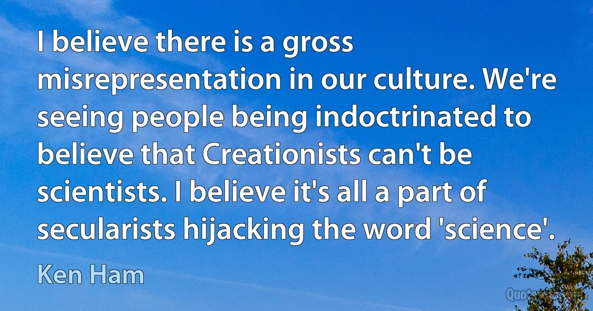 I believe there is a gross misrepresentation in our culture. We're seeing people being indoctrinated to believe that Creationists can't be scientists. I believe it's all a part of secularists hijacking the word 'science'. (Ken Ham)