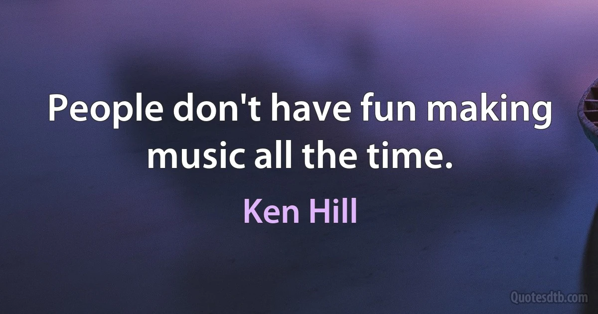 People don't have fun making music all the time. (Ken Hill)