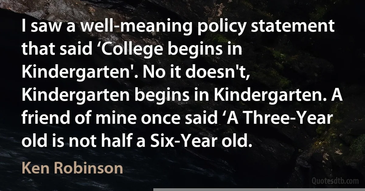 I saw a well-meaning policy statement that said ‘College begins in Kindergarten'. No it doesn't, Kindergarten begins in Kindergarten. A friend of mine once said ‘A Three-Year old is not half a Six-Year old. (Ken Robinson)