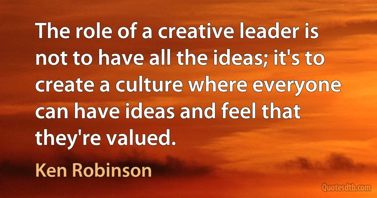 The role of a creative leader is not to have all the ideas; it's to create a culture where everyone can have ideas and feel that they're valued. (Ken Robinson)