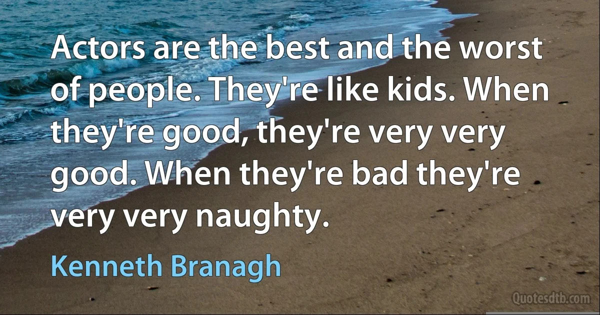 Actors are the best and the worst of people. They're like kids. When they're good, they're very very good. When they're bad they're very very naughty. (Kenneth Branagh)