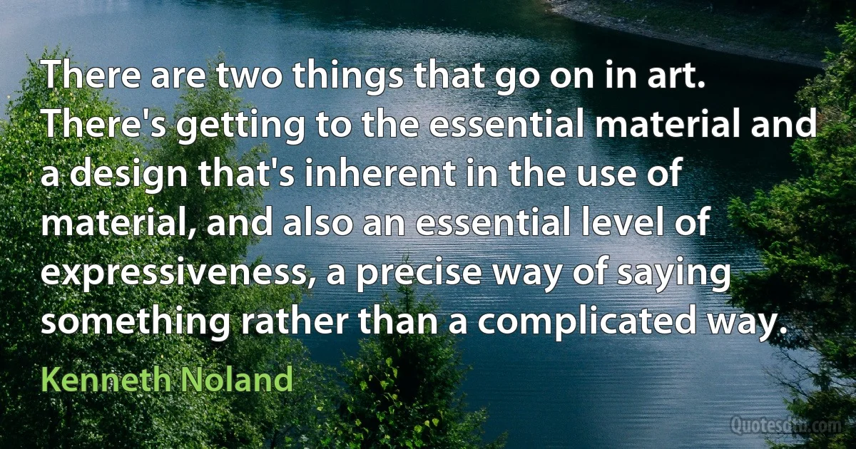 There are two things that go on in art. There's getting to the essential material and a design that's inherent in the use of material, and also an essential level of expressiveness, a precise way of saying something rather than a complicated way. (Kenneth Noland)