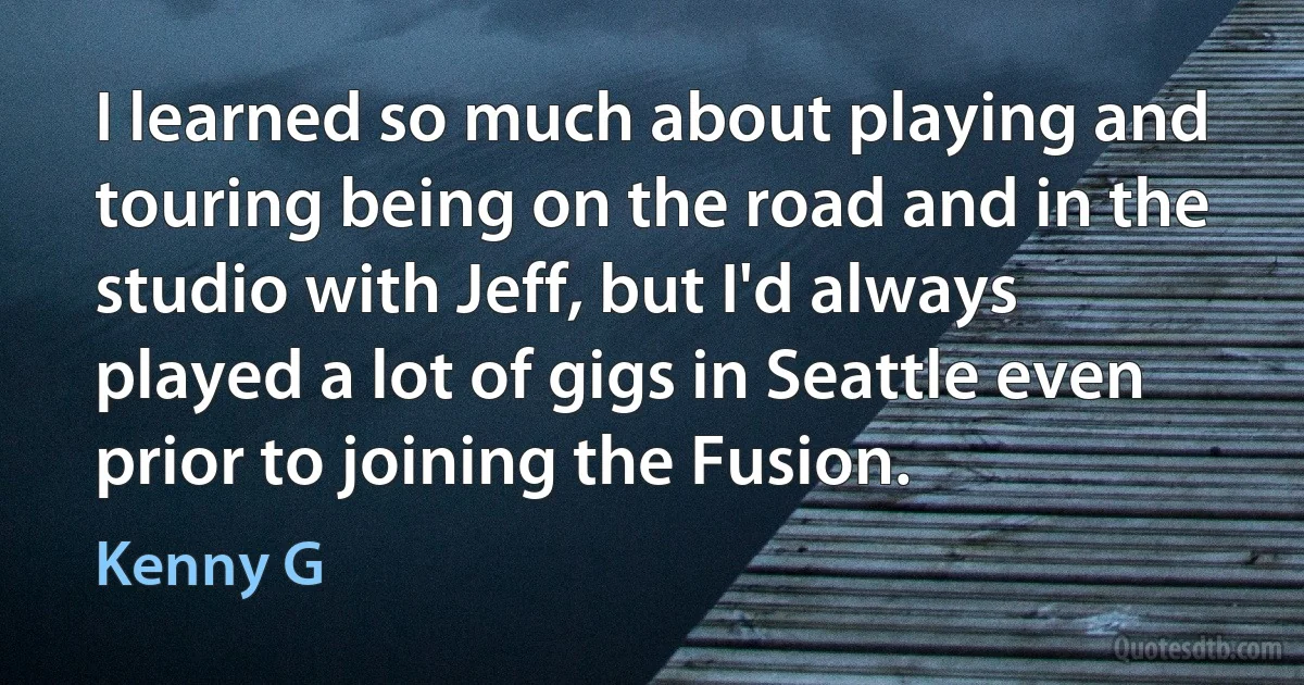 I learned so much about playing and touring being on the road and in the studio with Jeff, but I'd always played a lot of gigs in Seattle even prior to joining the Fusion. (Kenny G)