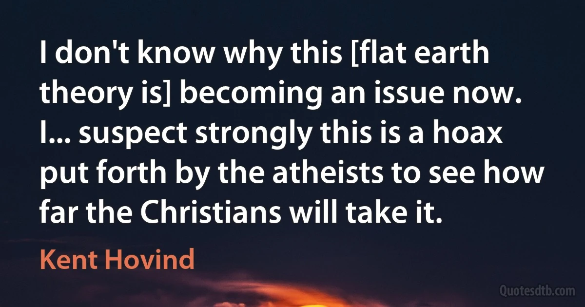 I don't know why this [flat earth theory is] becoming an issue now. I... suspect strongly this is a hoax put forth by the atheists to see how far the Christians will take it. (Kent Hovind)