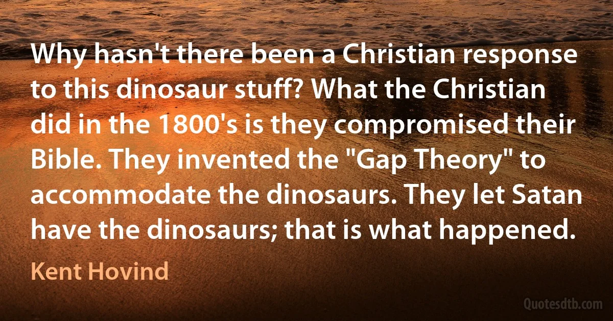 Why hasn't there been a Christian response to this dinosaur stuff? What the Christian did in the 1800's is they compromised their Bible. They invented the "Gap Theory" to accommodate the dinosaurs. They let Satan have the dinosaurs; that is what happened. (Kent Hovind)