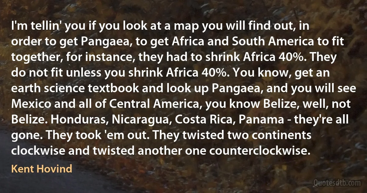 I'm tellin' you if you look at a map you will find out, in order to get Pangaea, to get Africa and South America to fit together, for instance, they had to shrink Africa 40%. They do not fit unless you shrink Africa 40%. You know, get an earth science textbook and look up Pangaea, and you will see Mexico and all of Central America, you know Belize, well, not Belize. Honduras, Nicaragua, Costa Rica, Panama - they're all gone. They took 'em out. They twisted two continents clockwise and twisted another one counterclockwise. (Kent Hovind)