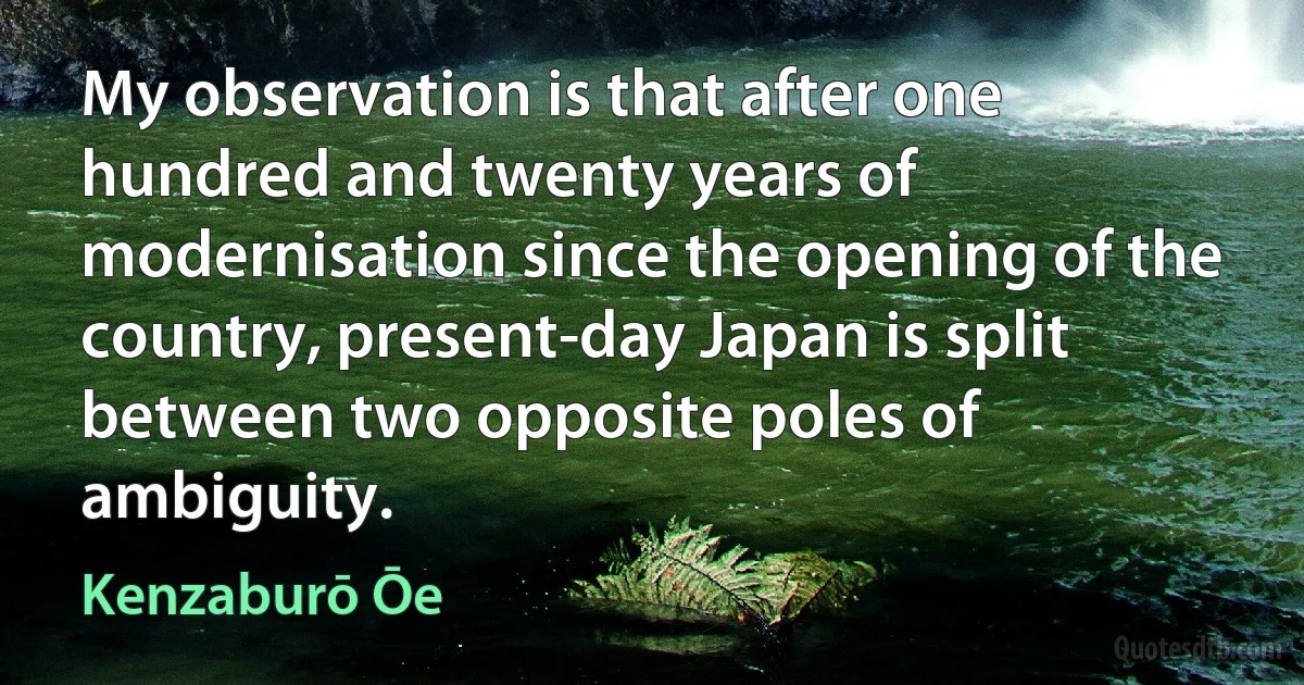 My observation is that after one hundred and twenty years of modernisation since the opening of the country, present-day Japan is split between two opposite poles of ambiguity. (Kenzaburō Ōe)