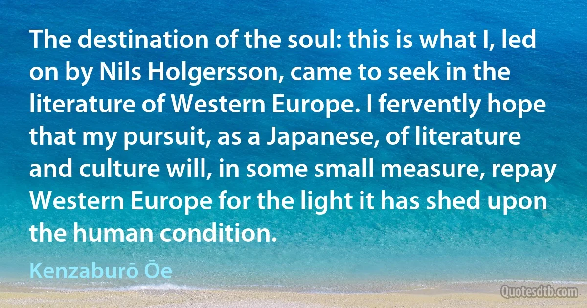 The destination of the soul: this is what I, led on by Nils Holgersson, came to seek in the literature of Western Europe. I fervently hope that my pursuit, as a Japanese, of literature and culture will, in some small measure, repay Western Europe for the light it has shed upon the human condition. (Kenzaburō Ōe)