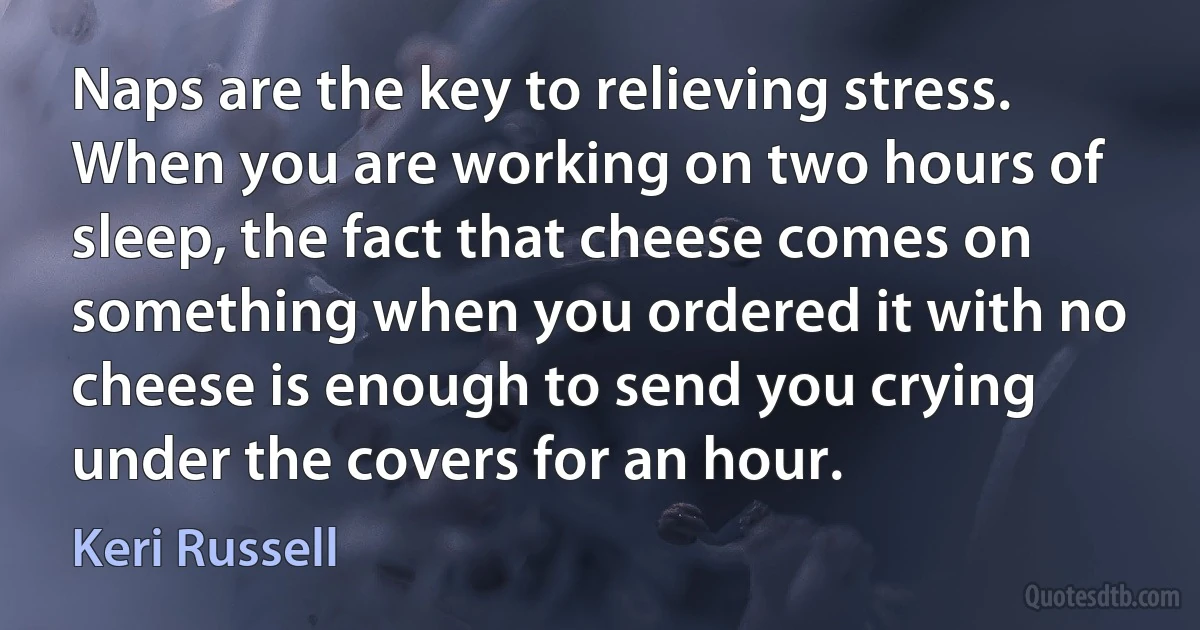 Naps are the key to relieving stress. When you are working on two hours of sleep, the fact that cheese comes on something when you ordered it with no cheese is enough to send you crying under the covers for an hour. (Keri Russell)