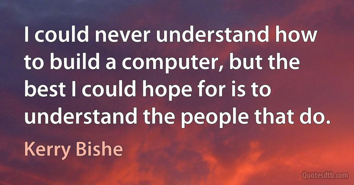 I could never understand how to build a computer, but the best I could hope for is to understand the people that do. (Kerry Bishe)