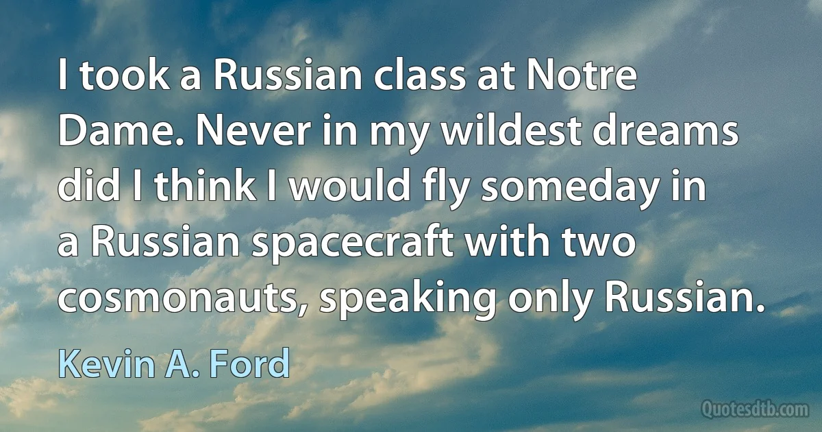 I took a Russian class at Notre Dame. Never in my wildest dreams did I think I would fly someday in a Russian spacecraft with two cosmonauts, speaking only Russian. (Kevin A. Ford)