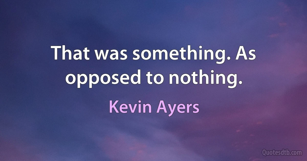 That was something. As opposed to nothing. (Kevin Ayers)